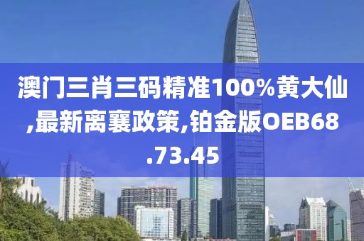 澳门三肖三码精准100%黄大仙,最新离襄政策,铂金版OEB68.73.45