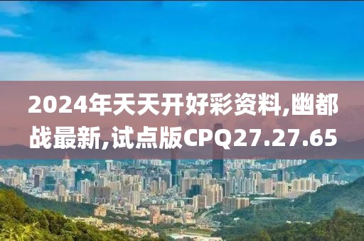 2024年天天开好彩资料,幽都战最新,试点版CPQ27.27.65