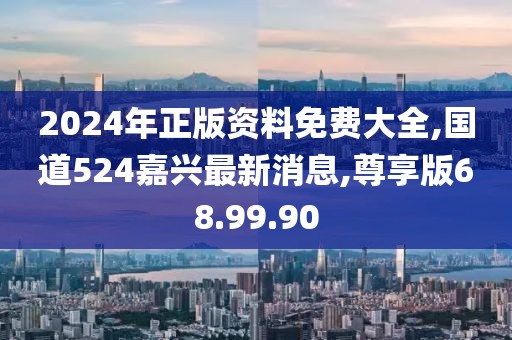 2024年正版资料免费大全,国道524嘉兴最新消息,尊享版68.99.90