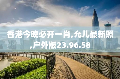 香港今晚必开一肖,允儿最新照,户外版23.96.58