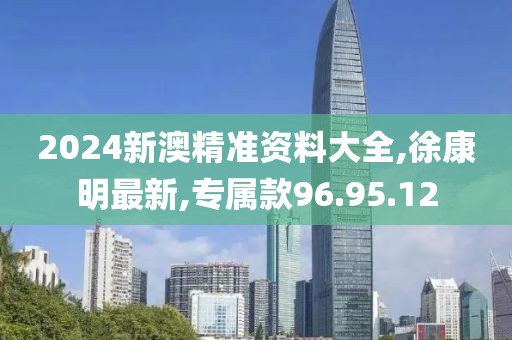 2024新澳精准资料大全,徐康明最新,专属款96.95.12