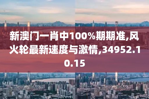 新澳门一肖中100%期期准,风火轮最新速度与激情,34952.10.15