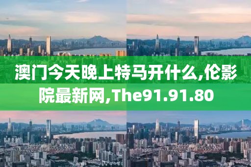 澳门今天晚上特马开什么,伦影院最新网,The91.91.80