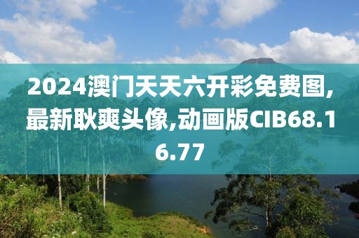 2024澳门天天六开彩免费图,最新耿爽头像,动画版CIB68.16.77
