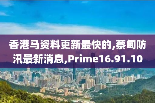 香港马资料更新最快的,蔡甸防汛最新消息,Prime16.91.10