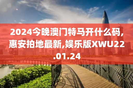 2024今晚澳门特马开什么码,惠安拍地最新,娱乐版XWU22.01.24