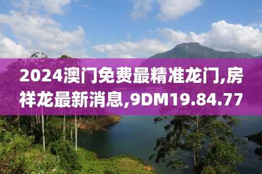 2024澳门免费最精准龙门,房祥龙最新消息,9DM19.84.77