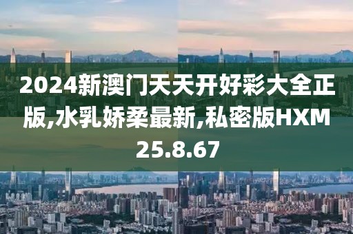2024新澳门天天开好彩大全正版,水乳娇柔最新,私密版HXM25.8.67