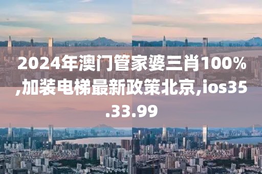 2024年澳门管家婆三肖100%,加装电梯最新政策北京,ios35.33.99