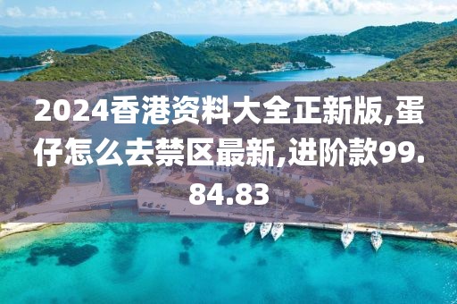 2024香港资料大全正新版,蛋仔怎么去禁区最新,进阶款99.84.83