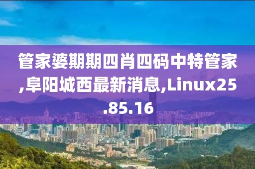 管家婆期期四肖四码中特管家,阜阳城西最新消息,Linux25.85.16