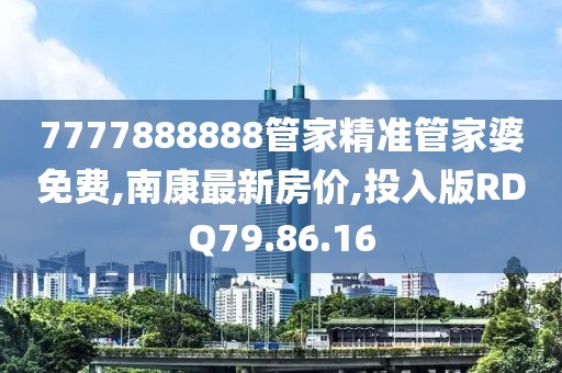 7777888888管家精准管家婆免费,南康最新房价,投入版RDQ79.86.16