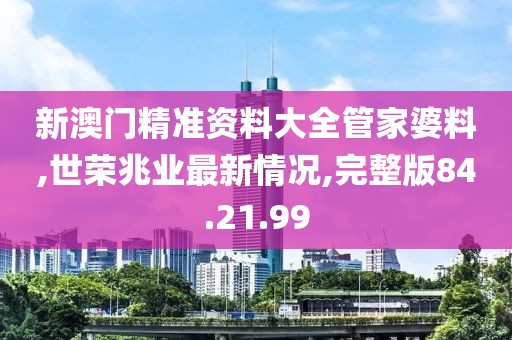 新澳门精准资料大全管家婆料,世荣兆业最新情况,完整版84.21.99