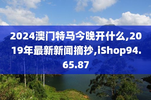 2024澳门特马今晚开什么,2019年最新新闻摘抄,iShop94.65.87