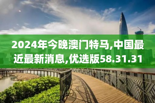 2024年今晚澳门特马,中国最近最新消息,优选版58.31.31