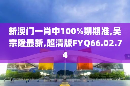 新澳门一肖中100%期期准,吴宗隆最新,超清版FYQ66.02.74