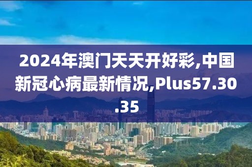 2024年澳门天天开好彩,中国新冠心病最新情况,Plus57.30.35