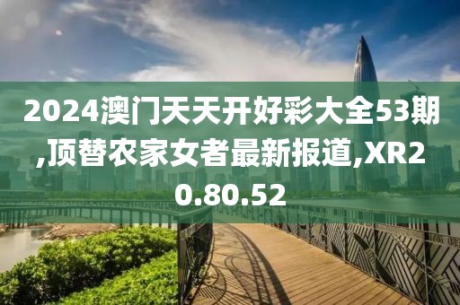 2024澳门天天开好彩大全53期,顶替农家女者最新报道,XR20.80.52