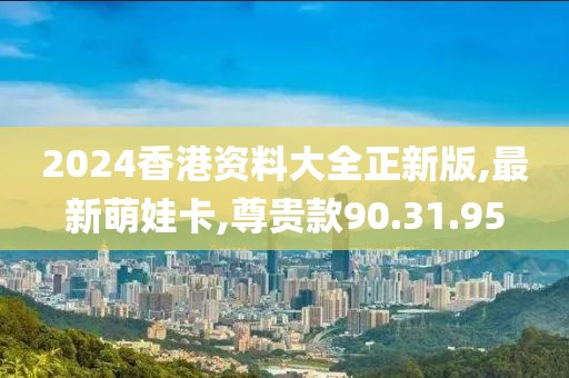 2024香港资料大全正新版,最新萌娃卡,尊贵款90.31.95