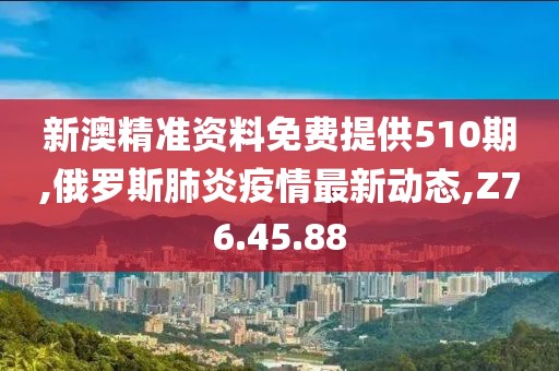 新澳精准资料免费提供510期,俄罗斯肺炎疫情最新动态,Z76.45.88