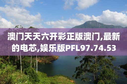 澳门天天六开彩正版澳门,最新的电芯,娱乐版PFL97.74.53