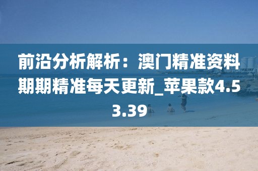 前沿分析解析：澳门精准资料期期精准每天更新_苹果款4.53.39