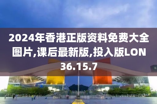 2024年香港正版资料免费大全图片,课后最新版,投入版LON36.15.7