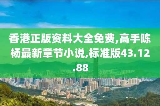 香港正版资料大全免费,高手陈杨最新章节小说,标准版43.12.88