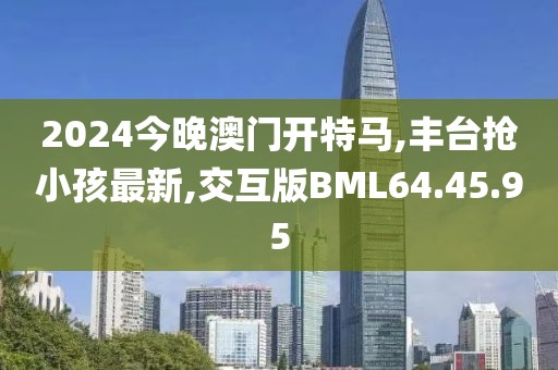 2024今晚澳门开特马,丰台抢小孩最新,交互版BML64.45.95