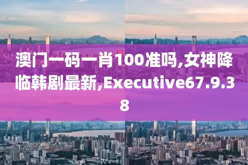 澳门一码一肖100准吗,女神降临韩剧最新,Executive67.9.38
