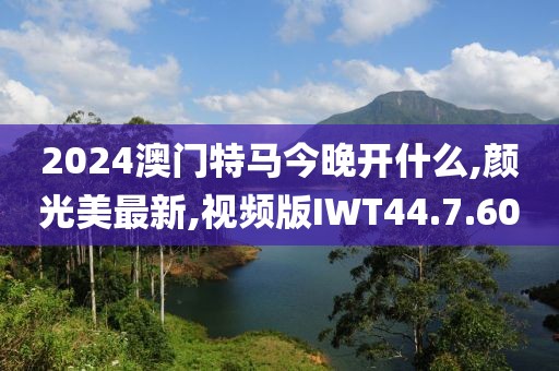 2024澳门特马今晚开什么,颜光美最新,视频版IWT44.7.60
