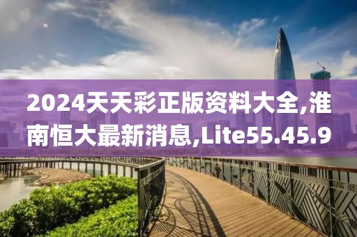 2024天天彩正版资料大全,淮南恒大最新消息,Lite55.45.9