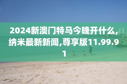 2024新澳门特马今晚开什么,纳米最新新闻,尊享版11.99.91