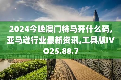2024今晚澳门特马开什么码,亚马逊行业最新资讯,工具版IVO25.88.7