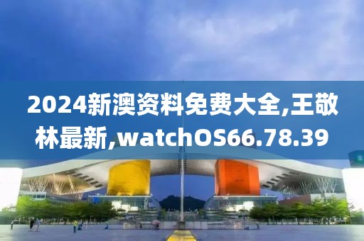 2024新澳资料免费大全,王敬林最新,watchOS66.78.39
