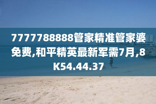 7777788888管家精准管家婆免费,和平精英最新军需7月,8K54.44.37