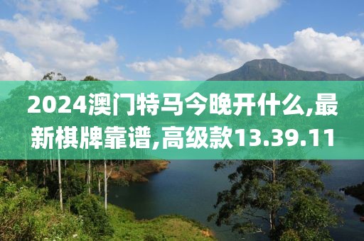 2024澳门特马今晚开什么,最新棋牌靠谱,高级款13.39.11