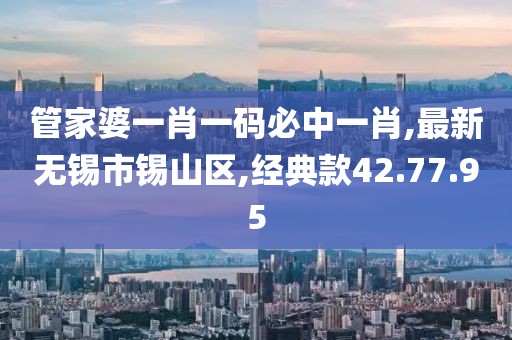 管家婆一肖一码必中一肖,最新无锡市锡山区,经典款42.77.95