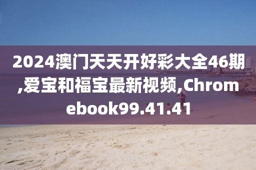 2024澳门天天开好彩大全46期,爱宝和福宝最新视频,Chromebook99.41.41