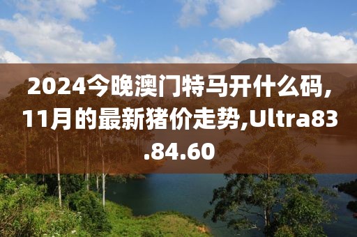 2024今晚澳门特马开什么码,11月的最新猪价走势,Ultra83.84.60