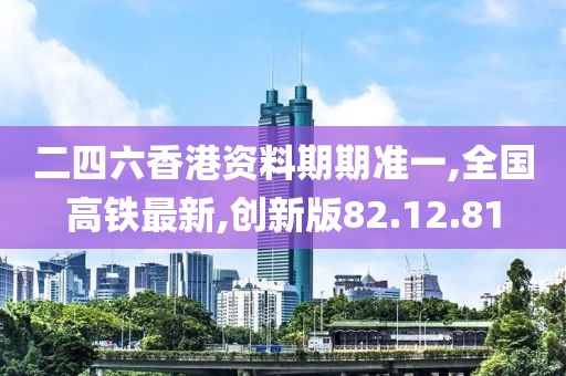 二四六香港资料期期准一,全国高铁最新,创新版82.12.81