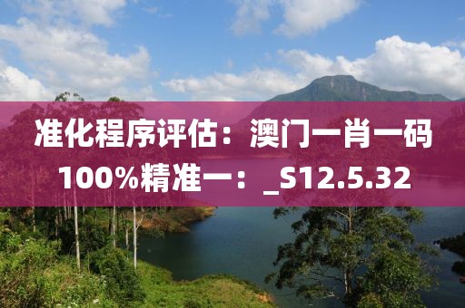 准化程序评估：澳门一肖一码100%精准一：_S12.5.32