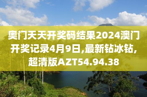 奥门天天开奖码结果2024澳门开奖记录4月9日,最新钻冰钻,超清版AZT54.94.38