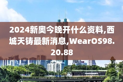 2024新奥今晚开什么资料,西城天铸最新消息,WearOS98.20.88
