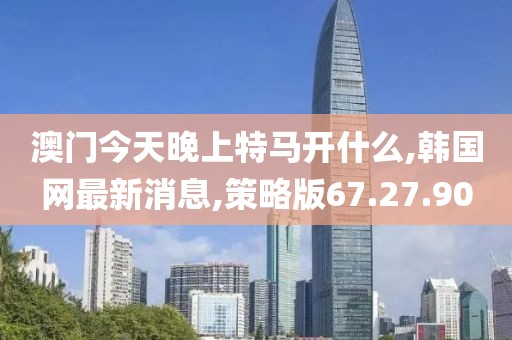 澳门今天晚上特马开什么,韩国网最新消息,策略版67.27.90