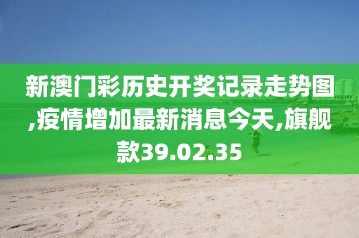 新澳门彩历史开奖记录走势图,疫情增加最新消息今天,旗舰款39.02.35