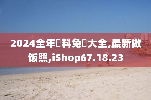 2024全年資料免費大全,最新做饭照,iShop67.18.23