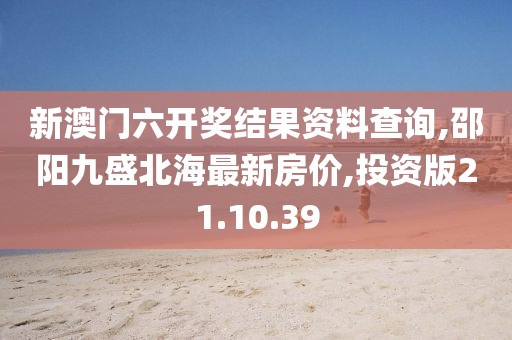 新澳门六开奖结果资料查询,邵阳九盛北海最新房价,投资版21.10.39