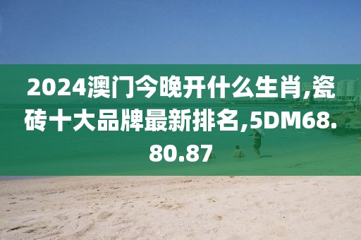 2024澳门今晚开什么生肖,瓷砖十大品牌最新排名,5DM68.80.87