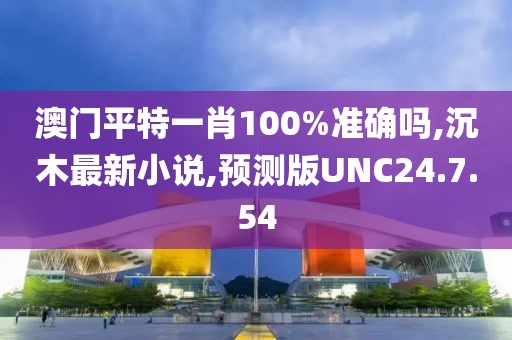 澳门平特一肖100%准确吗,沉木最新小说,预测版UNC24.7.54